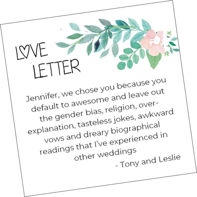 Love Letter: "Jennifer,
                    we chose you because you default to awesome and
                    leave out the gender bias, religion,
                    over-explanation, tasteless jokes, awkward vows and
                    dreary biographical readings that I've experienced
                    in other weddings. - Tony and Leslie."